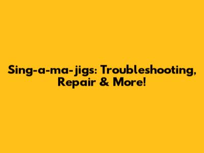 Sing-a-ma-jigs: Troubleshooting, Repair & More!