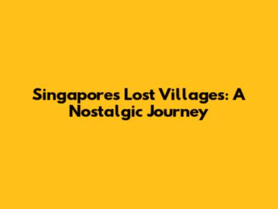 Singapore's Lost Villages: A Nostalgic Journey