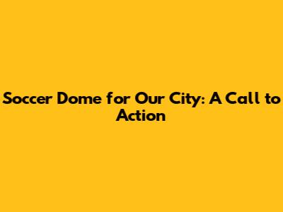 Soccer Dome for Our City: A Call to Action