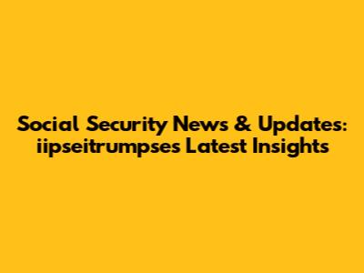 Social Security News & Updates: iipseitrumpse's Latest Insights