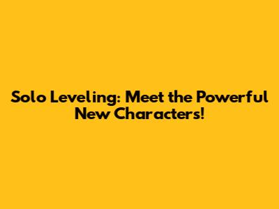 Solo Leveling: Meet the Powerful New Characters!