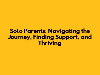 Solo Parents: Navigating the Journey, Finding Support, and Thriving