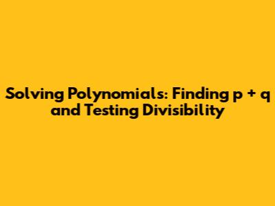 Solving Polynomials: Finding p + q and Testing Divisibility