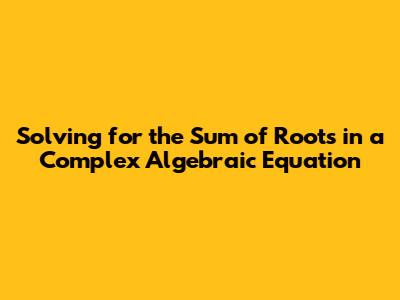 Solving for the Sum of Roots in a Complex Algebraic Equation