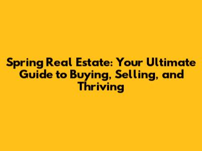 Spring Real Estate: Your Ultimate Guide to Buying, Selling, and Thriving
