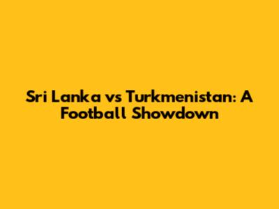 Sri Lanka vs Turkmenistan: A Football Showdown