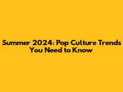 Summer 2024: Pop Culture Trends You Need to Know