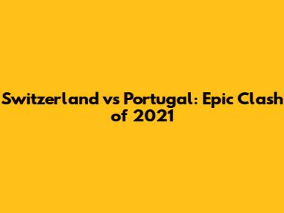 Switzerland vs Portugal: Epic Clash of 2021