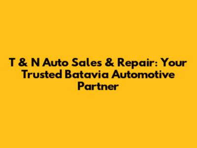 T & N Auto Sales & Repair: Your Trusted Batavia Automotive Partner
