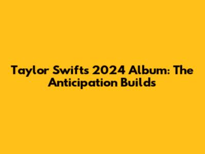 Taylor Swift's 2024 Album: The Anticipation Builds