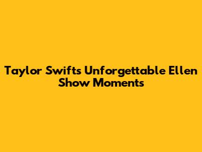 Taylor Swift's Unforgettable Ellen Show Moments