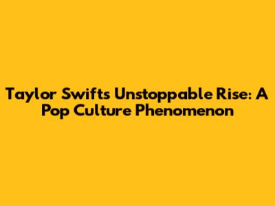Taylor Swift's Unstoppable Rise: A Pop Culture Phenomenon