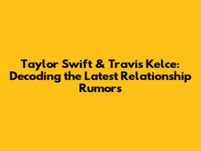 Taylor Swift & Travis Kelce: Decoding the Latest Relationship Rumors