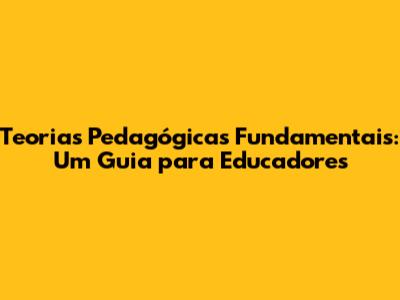 Teorias Pedagógicas Fundamentais: Um Guia para Educadores
