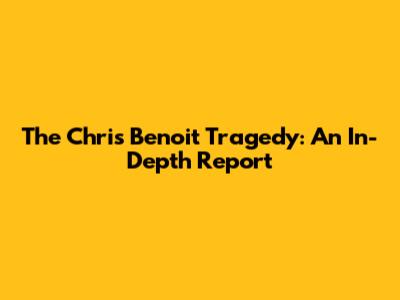 The Chris Benoit Tragedy: An In-Depth Report
