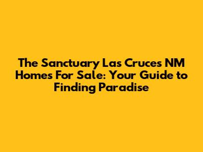 The Sanctuary Las Cruces NM Homes For Sale: Your Guide to Finding Paradise