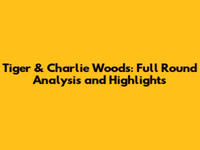 Tiger & Charlie Woods: Full Round Analysis and Highlights