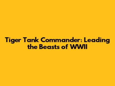 Tiger Tank Commander: Leading the Beasts of WWII