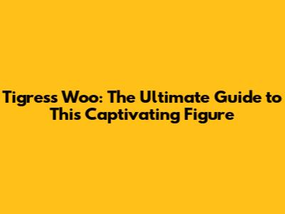 Tigress Woo: The Ultimate Guide to This Captivating Figure