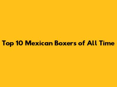 Top 10 Mexican Boxers of All Time