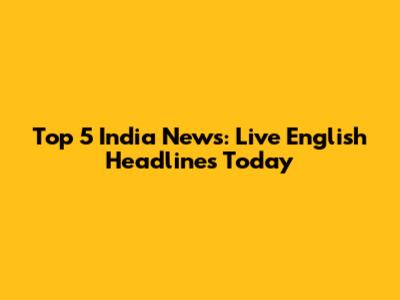 Top 5 India News: Live English Headlines Today