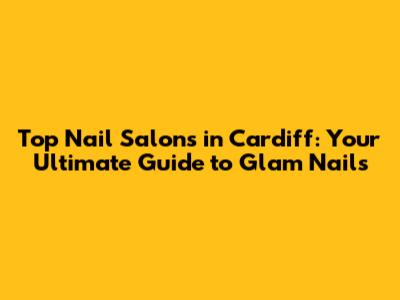 Top Nail Salons in Cardiff: Your Ultimate Guide to Glam Nails
