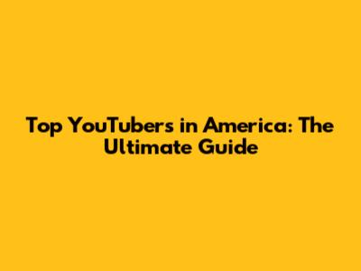 Top YouTubers in America: The Ultimate Guide