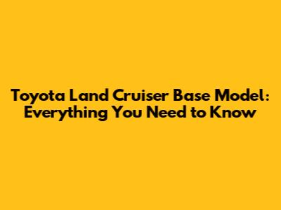 Toyota Land Cruiser Base Model: Everything You Need to Know