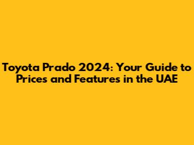 Toyota Prado 2024: Your Guide to Prices and Features in the UAE