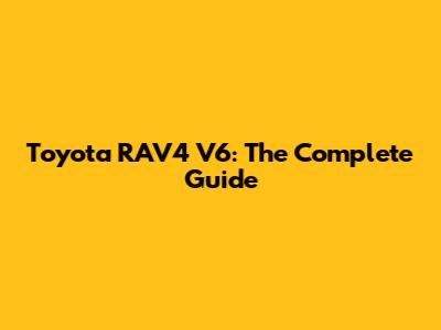 Toyota RAV4 V6: The Complete Guide