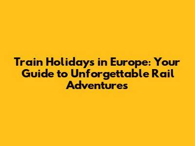 Train Holidays in Europe: Your Guide to Unforgettable Rail Adventures
