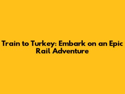 Train to Turkey: Embark on an Epic Rail Adventure