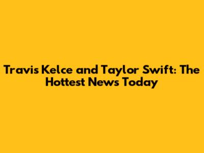 Travis Kelce and Taylor Swift: The Hottest News Today