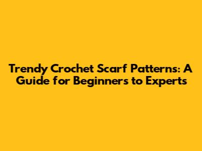 Trendy Crochet Scarf Patterns: A Guide for Beginners to Experts