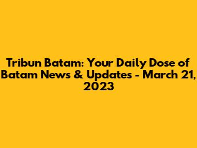 Tribun Batam: Your Daily Dose of Batam News & Updates - March 21, 2023