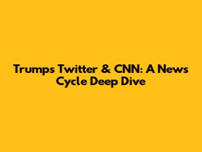 Trump's Twitter & CNN: A News Cycle Deep Dive