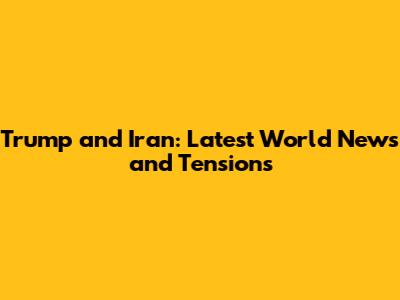 Trump and Iran: Latest World News and Tensions