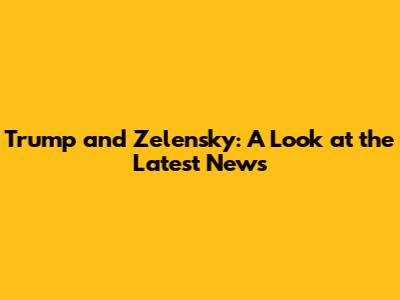 Trump and Zelensky: A Look at the Latest News
