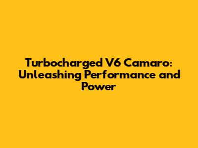 Turbocharged V6 Camaro: Unleashing Performance and Power