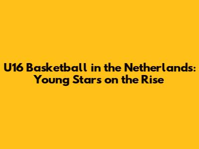 U16 Basketball in the Netherlands: Young Stars on the Rise