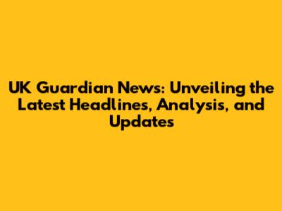 UK Guardian News: Unveiling the Latest Headlines, Analysis, and Updates