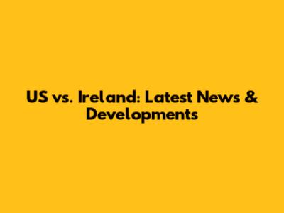 US vs. Ireland: Latest News & Developments