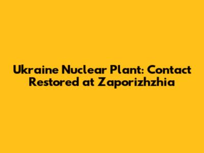 Ukraine Nuclear Plant: Contact Restored at Zaporizhzhia