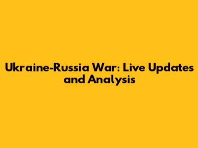 Ukraine-Russia War: Live Updates and Analysis