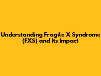 Understanding Fragile X Syndrome (FXS) and Its Impact