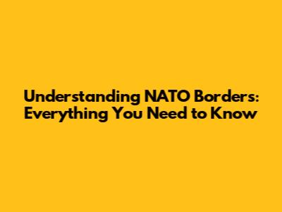 Understanding NATO Borders: Everything You Need to Know