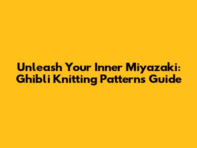 Unleash Your Inner Miyazaki: Ghibli Knitting Patterns Guide