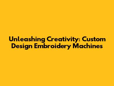 Unleashing Creativity: Custom Design Embroidery Machines
