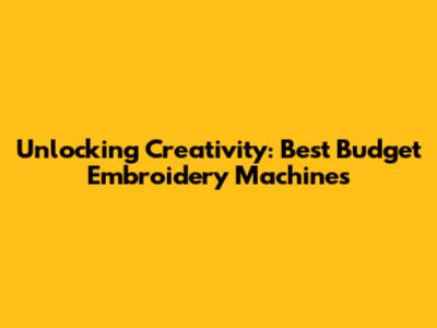 Unlocking Creativity: Best Budget Embroidery Machines