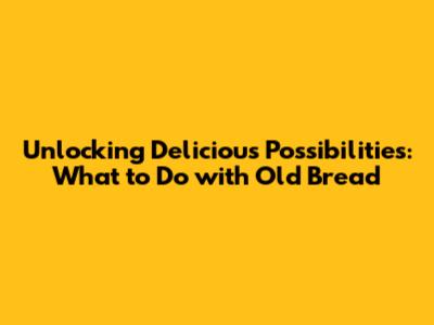 Unlocking Delicious Possibilities: What to Do with Old Bread